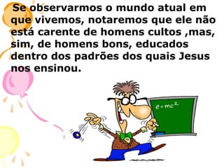 Se observarmos o mundo atual em
que vivemos, notaremos que ele não
está carente de homens cultos ,mas,
sim, de homens bons, educados
dentro dos padrões dos quais Jesus
nos ensinou.

 