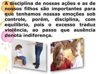 A disciplina de nossas ações e as de
nossos filhos são importantes para
que tenhamos nossas emoções sob
controle, porém, disciplina, com
equilíbrio, pois o excesso traduz
violência, ao passo que ausência
denota indiferença.

 