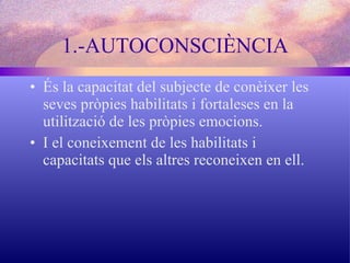 1.-AUTOCONSCIÈNCIA És la capacitat del subjecte de conèixer les seves pròpies habilitats i fortaleses en la utilització de les pròpies emocions. I el coneixement de les habilitats i capacitats que els altres reconeixen en ell. 