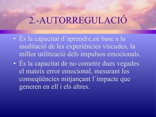 2.-AUTORREGULACIÓ És la capacitat d´aprendre,en base a la meditació de les experiències viscudes, la millor utilització dels impulsos emocionals. És la capacitat de no cometre dues vegades el mateix error emocional, mesurant les conseqüències mitjançant l´impacte que generen en ell i els altres. 