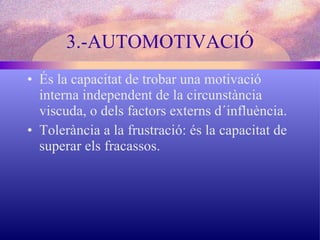 3.-AUTOMOTIVACIÓ És la capacitat de trobar una motivació interna independent de la circunstància viscuda, o dels factors externs d´influència. Tolerància a la frustració: és la capacitat de superar els fracassos. 