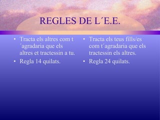 Tracta els altres com t´agradaria que els altres et tractessin a tu.  Regla 14 quilats. Tracta els teus fills/es com t´agradaria que els tractessin els altres. Regla 24 quilats. REGLES DE L´E.E. 