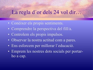La regla d´or dels 24 vol dir… Conèixer els propis sentiments. Comprendre la perspectiva del fill/a. Controlem els propis impulsos. Observar la nostra actitud com a pares. Ens esforcem per millorar l´educació. Emprem les nostres dots socials per portar-ho a cap. 