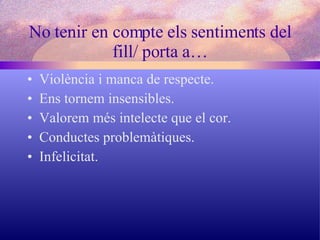 No tenir en compte els sentiments del fill/ porta a… Violència i manca de respecte. Ens tornem insensibles. Valorem més intelecte que el cor. Conductes problemàtiques. Infelicitat. 