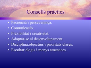 Consells pràctics Paciència i perseverança. Comunicació. Flexibilitat i creativitat. Adaptar-se al desenvolupament. Disciplina:objectius i prioritats clares. Escoltar elogis i menys amenaces. 