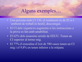 Alguns exemples… Una persona amb CI 130, el rendiment és de 85 si l´ambient de treball és hostil, desconegut. El CI dels xiquets/es augmenta si les instruccions a la prova es fan amb amabilitat. El 62% dels assassins serials de EEUU. Tenen un CI superior al terme mig. El 77% d´executius d´èxit de 580 casos tenen un CI mig i el 9,8% en tenen inferior a la mitjana. 