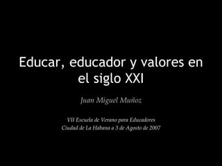 Educar, educador y valores en el siglo XXI Juan Miguel Muñoz VII Escuela de Verano para Educadores Ciudad de La Habana a 3 de Agosto de 2007 