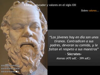 Educar, educador y valores en el siglo XXI “ Los jóvenes hoy en día son unos tiranos. Contradicen a sus padres, devoran su comida, y le faltan el respeto a sus maestros ”  –   Sócrates-  Atenas (470 adC - 399 adC)  Sobre  valores …    