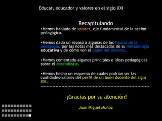 Educar, educador y valores en el siglo XXI Recapitulando Hemos hablado de  valores ,  eje fundamental de la acción pedagógica. Hemos dado un repaso a algunas de las  figuras de la pedagogía , por las notas más destacadas de su  metodología  educativa  y de cómo ven el  papel del docente . Hemos comentado algunos principios e ideas pedagógicas sobre el  aprendizaje . Hemos hecho un esquema de cuáles podrían ser las cualidades-valores del  perfil de un buen docente del siglo XXI . ------------------------------------------------------------------------- -¡Gracias por su atención! Juan Miguel Muñoz   