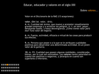 Educar, educador y valores en el siglo XXI Valor en el Diccionario de la RAE (13 acepciones): valor.  (Del lat.  valor, -ōris ). 4.  m. Cualidad del ánimo, que mueve a acometer resueltamente grandes empresas y a arrostrar los peligros. U. t. en sent. peyor., denotando osadía, y hasta desvergüenza.  ¿Cómo tienes valor para eso?   Tuvo valor de negarlo. 6.  m. Fuerza, actividad, eficacia o virtud de las cosas para producir sus efectos. 9.  m. Persona que posee o a la que se le atribuyen cualidades positivas para desarrollar una determinada actividad.  Es un joven valor de la guitarra. 10.  m.  Fil.  Cualidad que poseen algunas realidades, consideradas bienes, por lo cual son estimables. Los  valores  tienen polaridad en cuanto son positivos o negativos, y jerarquía en cuanto son superiores o inferiores. Sobre  valores …    