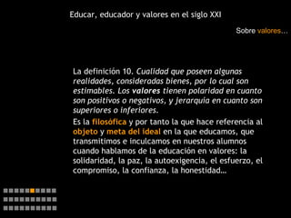 Educar, educador y valores en el siglo XXI La definición 10.  Cualidad que poseen algunas realidades, consideradas bienes, por lo cual son estimables. Los  valores  tienen polaridad en cuanto son positivos o negativos, y jerarquía en cuanto son superiores o inferiores. Es la  filosófica  y por tanto la que hace referencia al  objeto  y  meta del ideal   en la que educamos, que transmitimos e inculcamos en nuestros alumnos cuando hablamos de la educación en valores: la solidaridad, la paz, la autoexigencia, el esfuerzo, el compromiso, la confianza, la honestidad… Sobre  valores …    