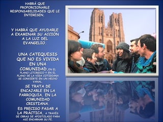 HABRÁ QUE PROPORCIONARLE RESPONSABILIDADES QUE LE INTERESEN,  Y HABRÁ QUE AYUDARLE A EXAMINAR SU ACCIÓN A LA LUZ DEL EVANGELIO. UNA CATEQUESIS QUE NO ES VIVIDA EN UNA COMUNIDAD, EN EL PLANO LITÚRGICO Y EN EL PLANO DE LA VIDA COTIDIANA SE CONVIERTE EN UN HECHO VANAL. SE TRATA DE ENCAJARLE EN LA PARROQUIA, EN LA COMUNIDAD CRISTIANA. ES PRECISO PASAR A LA PRÁCTICA,  A TRAVÉS DE OBRAS DE APOSTOLADO PARA ASÍ ENCARNAR SU FE. 