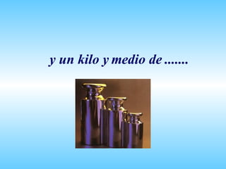 y un kilo y medio de ....... 