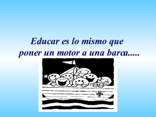Educar es lo mismo que poner un motor a una barca..... 