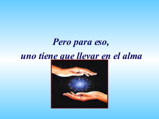 Pero para eso, uno tiene que llevar en el alma 