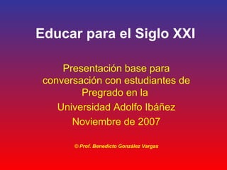 Educar para el Siglo XXI Presentación base para conversación con estudiantes de Pregrado en la  Universidad Adolfo Ibáñez Noviembre de 2007 © Prof. Benedicto González Vargas 