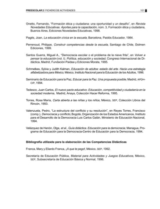 101PREESCOLAR 2 / FICHERO DE ACTIVIDADES
Onetto, Fernando, “Formación ética y ciudadana: una oportunidad y un desafío”, en Revista
Novedades Educativas. Aportes para la capacitación, núm. 3, Formación ética y ciudadana,
Buenos Aires, Ediciones Novedades Educativas, 1998.
Pagés, Joan, La educación cívica en la escuela, Barcelona, Paidós Educador, 1984.
Perrenoud, Philippe, Construir competencias desde la escuela, Santiago de Chile, Dolmen
Ediciones, 1999.
Santos Guerra, Miguel A., “Democracia escolar o el problema de la nieve frita”, en Volver a
pensar la educación (vol. I). Política, educación y sociedad, Congreso Internacional de Di-
dáctica, Madrid, Fundación Paidea y Ediciones Morata, 1995.
Schmelkes, Sylvia y Judith Kalman, Educación de adultos: estado del arte. Hacia una estrategia
alfabetizadora para México, México, Instituto Nacional para la Educación de los Adultos, 1996.
Seminario de Educación para la Paz, Educar para la Paz. Una propuesta posible, Madrid, APDH-
CIP, 1994.
Tedesco, Juan Carlos, El nuevo pacto educativo. Educación, competitividad y ciudadanía en la
sociedad moderna, Madrid, Anaya, Colección Hacer Reforma, 1995.
Torres, Rosa María, Carta abierta a las niñas y los niños, México, SEP, Colección Libros del
Rincón, 1993.
Valenzuela, Pedro, “La estructura del conflicto y su resolución”, en Reyes Torres, Francisco
(comp.), Democracia y conflicto, Bogotá, Organización de los Estados Americanos, Instituto
para el Desarrollo de la Democracia Luis Carlos Galán, Ministerio de Educación Nacional,
1994.
Velázquez de Hanón, Olga, et al., Guía didáctica. Educación para la democracia, Managua, Pro-
grama de Educación para la Democracia-Centro de Educación para la Democracia, 1994.
Bibliografía utilizada para la elaboración de las Competencias Didácticas
Franca, Mary y Eliardo Franca, ¡A que te pego!, México, SEP, 1992.
Secretaría de Educación Pública, Material para Actividades y Juegos Educativos, México,
SEP, Subsecretaría de Educación Básica y Normal, 1996.
 