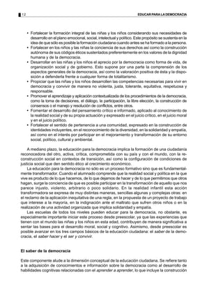 12 EDUCARPARALADEMOCRACIA
• Fortalecer la formación integral de las niñas y los niños considerando sus necesidades de
desarrollo en el plano emocional, social, intelectual y político. Este propósito se sustenta en la
idea de que sólo es posible la formación ciudadana cuando antes se ha formado a la persona.
• Fortalecer en los niños y las niñas la conciencia de sus derechos así como la construcción
autónoma de sus códigos éticos sustentados preferentemente en los valores de la dignidad
humana y de la democracia.
• Desarrollar en las niñas y los niños el aprecio por la democracia como forma de vida, de
organización social y de gobierno. Esto supone por una parte la comprensión de los
aspectos generales de la democracia, así como la valoración positiva de ésta y la dispo-
sición a defenderla frente a cualquier forma de totalitarismo.
• Propiciar que las niñas y los niños desarrollen las competencias necesarias para vivir en
democracia y convivir de manera no violenta, justa, tolerante, equitativa, respetuosa y
responsable.
• Promover el aprendizaje y aplicación contextualizada de los procedimientos de la democracia,
como la toma de decisiones, el diálogo, la participación, la libre elección, la construcción de
consensos o el manejo y resolución de conflictos, entre otros.
• Fomentar el desarrollo del pensamiento crítico e informado, aplicado al conocimiento de
la realidad social y de su propia actuación y expresado en el juicio crítico, en el juicio moral
y en el juicio político.
• Fortalecer el sentido de pertenencia a una comunidad, expresado en la construcción de
identidades incluyentes, en el reconocimiento de la diversidad, en la solidaridad y empatía,
así como en el interés por participar en el mejoramiento y transformación de su entorno
social, político, cultural y ambiental.
A mediano plazo, la educación para la democracia implica la formación de una ciudadanía
reconocedora del otro, activa, crítica, comprometida con su país y con el mundo, con la re-
construcción social en contextos de transición, así como la configuración de condiciones de
justicia social que den sentido ético al crecimiento económico.
La educación para la democracia no sólo es un proceso formativo sino que es fundamental-
mente transformador. Cuando el alumnado comprende que la realidad social y política en la que
vive es producto de lo que hacemos, de lo que dejamos de hacer y de lo que permitimos que otros
hagan, surge la conciencia de que es posible participar en la transformación de aquello que nos
parece injusto, violento, arbitrario o poco solidario. En la realidad infantil esta acción
transformadora se expresa de muy distintas maneras, sencillas algunas y complejas otras: en
el reclamo de la aplicación inequitativa de una regla, en la propuesta de un proyecto de trabajo
que interese a la mayoría, en la indignación ante el maltrato que sufren otros niños o en la
realización de una actividad organizada que implica solidaridad y empatía.
Las escuelas de todos los niveles pueden educar para la democracia, no obstante, es
especialmente importante iniciar este proceso desde preescolar, ya que las experiencias que
tienen con el mundo las niñas y los niños en esta edad, contribuyen de manera significativa a
sentar las bases para el desarrollo moral, social y cognitivo. Asimismo, desde preescolar es
posible avanzar en los tres campos básicos de la educación ciudadana: el saber de la demo-
cracia, el saber hacer y el ser y convivir.
El saber de la democracia
Este componente alude a la dimensión conceptual de la educación ciudadana. Se refiere tanto
a la adquisición de conocimientos e información sobre la democracia como al desarrollo de
habilidades cognitivas relacionadas con el aprender a aprender, lo que incluye la construcción
 