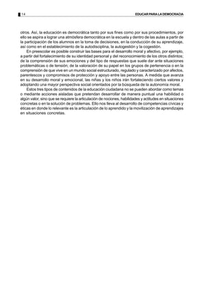 14 EDUCARPARALADEMOCRACIA
otros. Así, la educación es democrática tanto por sus fines como por sus procedimientos, por
ello se aspira a lograr una atmósfera democrática en la escuela y dentro de las aulas a partir de
la participación de los alumnos en la toma de decisiones, en la conducción de su aprendizaje,
así como en el establecimiento de la autodisciplina, la autogestión y la cogestión.
En preescolar es posible construir las bases para el desarrollo moral y afectivo, por ejemplo,
a partir del fortalecimiento de su identidad personal y del reconocimiento de los otros distintos;
de la comprensión de sus emociones y del tipo de respuestas que suele dar ante situaciones
problemáticas o de tensión; de la valoración de su papel en los grupos de pertenencia o en la
comprensión de que vive en un mundo social estructurado, regulado y caracterizado por afectos,
parentescos y compromisos de protección y apoyo entre las personas. A medida que avanza
en su desarrollo moral y emocional, las niñas y los niños irán fortaleciendo ciertos valores y
adoptando una mayor perspectiva social orientados por la búsqueda de la autonomía moral.
Estos tres tipos de contenidos de la educación ciudadana no se pueden abordar como temas
o mediante acciones aisladas que pretendan desarrollar de manera puntual una habilidad o
algún valor, sino que se requiere la articulación de nociones, habilidades y actitudes en situaciones
concretas o en la solución de problemas. Ello nos lleva al desarrollo de competencias cívicas y
éticas en donde lo relevante es la articulación de lo aprendido y la movilización de aprendizajes
en situaciones concretas.
 