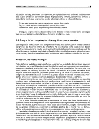 19PREESCOLAR 2 / FICHERO DE ACTIVIDADES
educación básica y, en nuestro caso particular, en el preescolar. Para tal efecto, se consideran
tres niveles en los que se vinculan grados de preescolar y primaria, así como de primaria y
secundaria, con lo cual se pretende aportar a la integración de la educación básica.
Primer nivel: preescolar, primero y segundo grados de primaria.
Segundo nivel: tercero, cuarto y quinto grados de primaria.
Tercer nivel: sexto grado de primaria y educación secundaria.
Enseguida se presenta una descripción general de cada competencia así como los rasgos
que suponemos representan el proceso formativo en el primer nivel.
2.2. Rasgos de las competencias cívicas y éticas para preescolar
Los rasgos que particularizan cada competencia cívica y ética constituyen un listado ilustrativo
del proceso de desarrollo infantil. Es importante no considerarlos como objetivos que deban
cumplirse necesariamente y evitar una organización rígida de la experiencia educativa a partir de
ellos. Se recomienda ajustar este listado en función de las necesidades, características, intereses,
capacidades y posibilidades del alumnado, así como de las condiciones culturales del entorno.
Me conozco, me valoro y me regulo
Antes de formar ciudadanos es preciso formar personas. Las sociedades democráticas requieren
de individuos con una sólida autoestima e identidad personal, que reconozcan sus necesidades,
tengan conciencia de sus limitaciones y confianza en sus capacidades, de manera tal que
sean capaces de convivir y aportar a los demás con fidelidad a su propia naturaleza. Esto
implica, entre otros aspectos, promover que las niñas y los niños se conozcan, se valoren,
integren su identidad individual, construyan su propia escala de valores, fortalezcan su inteli-
gencia emocional y social, así como la capacidad de establecer límites personales.
El autoconocimiento, que hace referencia al conocimiento de sí mismo tanto en sus aspectos
positivos como en las áreas en las que puede mejorar, contribuye a la autoaceptación y al
fortalecimiento de la autoestima. La niña o el niño que se conoce y que reconoce su potencial,
sus valores, los rasgos de su identidad que comparte con otros miembros de su comunidad
y los que la o lo distinguen, está en posibilidades de valorarse y aceptarse, así como de identificar
los aspectos que requiere fortalecer de sí mismo para ser una mejor persona. La autoestima y
el aprecio por sí mismo contribuyen a la formación de un ser humano capaz de exigir el respeto
a sus derechos en busca de cada vez mejores niveles de bienestar para sí y para su comunidad,
de contribuir a la construcción de un poder ciudadano crítico y comprometido, así como de
participar en la regulación del poder público.
Con el fin de sentar las bases para la convivencia, las niñas y los niños deben adquirir y
potenciar hábitos de autorregulación, lo que implica control de la agresividad, cumplimiento de las
tareas individuales, buena disposición hacia todos los compañeros, aceptar y ser consciente
de sus propias limitaciones, desarrollar un concepto positivo de sí mismo y de los demás,
utilizar un lenguaje respetuoso, así como preocuparse por su higiene y orden personal.
La autodisciplina y la autorregulación implican tanto la aceptación y apropiación de las normas
y límites establecidos en la sociedad en general o por una figura de autoridad en un contexto
determinado, como el deseo de controlarse –en términos generales– a partir de los dictados de la
razón. En el primer caso, los niños más pequeños o las personas que poseen un desarrollo moral
incipiente requieren adaptarse de manera heterónoma a las normas y configurar mecanismos
 