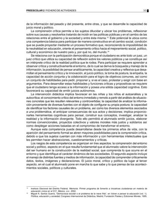 33PREESCOLAR 2 / FICHERO DE ACTIVIDADES
13
Instituto Electoral del Distrito Federal, Memoria. Primer programa de fomento a iniciativas ciudadanas en materia de
educación cívica en el D.F., México, IEDF, 2002.
14
Miguel A. Santos Guerra, “Democracia escolar o el problema de la nieve frita”, en Volver a pensar la educación (vol. 1).
Política, educación y sociedad, Congreso Internacional de Didáctica, Madrid, Fundación Paidea y Ediciones Morata, 1995.
de la información del pasado y del presente, entre otras, y que se desarrolle la capacidad de
juicio moral y político.
La comprensión crítica permite a los sujetos dilucidar y ubicar los problemas, reflexionar
sobre sus causas y resolverlos tratando de incidir en las políticas públicas y en el cambio de las
relaciones entre el gobierno y la sociedad y entre ésta misma.13
Este potencial la ubica como
una competencia básica para participar de manera constructiva en el cambio social, condición
que se puede proyectar mediante un proceso formativo que, reconociendo la imposibilidad de
la neutralidad en educación, oriente el pensamiento crítico hacia el mejoramiento social, político,
cultural y económico de nuestro país y, por qué no, del mundo.14
Se relaciona con la participación democrática porque el ciudadano es ante todo un juez, un
juez crítico que utiliza su capacidad de reflexión sobre los valores públicos y se constituye así
en intérprete crítico de la realidad política que le rodea. Para participar se requiere aprender a
observar crítica y constructivamente el entorno, de lo cual se deriva la búsqueda y manejo de la
información, la posibilidad de pensar analíticamente, la capacidad creativa y reflexiva que desa-
rrollan el pensamiento crítico y la innovación, el juicio político, la toma de postura, la empatía, la
capacidad de acción conjunta y la colaboración para el logro de objetivos comunes, así como
un conjunto de habilidades para pedir, proponer y, si es el caso, protestar y exigir con base en
argumentos. Para desarrollar estas habilidades y funciones críticas y propositivas se requiere
que el ciudadano tenga acceso a la información y posea una sólida capacidad cognitiva. Esto
favorecerá su capacidad de emitir juicios autónomos.
La intervención didáctica implica favorecer en las niñas y los niños el autoanálisis y la
autocrítica; el conocimiento crítico del entorno inmediato y remoto a partir del análisis de situacio-
nes concretas que les resulten relevantes y controvertidas; la capacidad de analizar la informa-
ción proveniente de diversas fuentes con el objeto de configurar su propia postura; la capacidad
de identificar los factores causales de un problema, así como los diversos elementos asociados
a una problemática, el anticipar consecuencias de sus actos y decisiones; implica proporcio-
narles herramientas cognitivas para pensar, construir sus conceptos, investigar, analizar la
realidad y la información divergente. Todo ello permitirá al alumnado emitir juicios, elaborar
normas convencionales, proyectos colectivos y valores morales más justos y solidarios así
como desplegar acciones basadas en el compromiso de transformar el entorno.
Aunque esta competencia puede desarrollarse desde los primeros años de vida, con la
aparición del pensamiento formal se abren mayores posibilidades para la comprensión crítica,
debido a que los sujetos cuentan con más información y con herramientas intelectuales que
les permiten hacer abstracciones, cuestionamientos y críticas.
Los rasgos de esta competencia se organizan en tres aspectos: la comprensión del entorno
social y político, aspecto en el que resulta fundamental que el alumnado valore la intervención
del ser humano en la construcción de la realidad social, que comprenda lo que ocurre en el
entorno y que identifique el carácter dinámico de las sociedades. El segundo aspecto incluye
el manejo de distintas fuentes y medios de información, la capacidad de comprender críticamente
datos, textos, imágenes y declaraciones. El juicio moral, crítico y político da lugar al tercer
aspecto, en el cual el alumnado pone en marcha lo que sabe y lo que piensa de los aconteci-
mientos sociales, políticos y culturales.
 