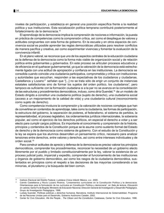 36 EDUCARPARALADEMOCRACIA
niveles de participación, y establezca en general una posición específica frente a la realidad
política y sus instituciones. Esta socialización política temprana contribuirá posteriormente al
fortalecimiento de la democracia.16
El aprendizaje de la democracia implica la comprensión de nociones e información, la puesta
en práctica de competencias como la comprensión crítica, así como el despliegue de valores y
actitudes congruentes con esta forma de gobierno. En la escuela y en otros espacios de con-
vivencia social es posible aprender las reglas democráticas utilizadas para resolver conflictos
de manera pacífica y creativa, así como experimentar vivencias y fomentar la evaluación de la
convivencia infantil.
En el plano valoral, se reconoce que uno de los aspectos centrales de la educación ciudadana
es la defensa de la democracia como la forma más viable de organización social y de relación
política entre gobernantes y gobernados. En este proceso se articulan procesos educativos y
de eficiencia en el quehacer gubernamental, ya que la valoración de la democracia está estrecha-
mente ligada con una actitud de apropiación y confianza en las instituciones. La democracia se
consolida cuando coincide una ciudadanía participativa, comprometida y crítica con instituciones
y autoridades que escuchan, responden a las expectativas de los ciudadanos y ciudadanas.
Castellanos y Lozano17
señalan que “[...] no se trata sólo de erigir un conjunto de instancias
estatales satisfactorias sino de formar los sujetos del orden político, los ciudadanos”, pero
tampoco es suficiente con la formación ciudadana si a la par no se avanza en la consolidación
de las estructuras y procedimientos democráticos, incluso, como diría Guendel,18
de un modelo de
Estado dirigido a constituir una ciudadanía política (sujeto de derecho), una ciudadanía social
(acceso a un mejoramiento de la calidad de vida) y una ciudadanía cultural (reconocimiento
como sujeto de derecho).
Como competencia involucra la comprensión y la valoración de nociones complejas que han
de convertirse en contenidos de aprendizaje, tales como la ciudadanía, las formas de participación,
la estructura del gobierno, la separación de poderes, el federalismo, el sistema de partidos, la
representatividad, el proceso legislativo, los ordenamientos jurídicos internacionales, la soberanía
popular, así como el ejercicio de los derechos políticos, en especial el derecho a votar y a ser
electo para cumplir cargos públicos. Es importante el conocimiento y comprensión de la historia,
principios y contenidos de la Constitución porque se le asume como sustento formal del Estado
de derecho y de la democracia como sistema de gobierno. Con el estudio de la Constitución y
la ley se espera que los alumnos desarrollen un pensamiento crítico, necesario para analizar
tensiones entre derechos, entre valores y derechos, así como entre intereses individuales y de
orden social.19
Para construir actitudes de aprecio y defensa de la democracia es preciso valorar los principios
democráticos, comprender los procedimientos, reconocer la necesidad de un gobierno electo
libremente por el pueblo y limitado constitucionalmente por la ley, valorar la existencia de un
proceso judicial justo, imparcial y expedito, comprender el funcionamiento de las instituciones
y órganos de gobierno democrático, así como los rasgos de la ciudadanía democrática, sus-
tentados en principios como el respeto a las decisiones de las mayorías considerando a las
minorías, el pluralismo y la búsqueda del bien común.
16
Instituto Electoral del Distrito Federal, Ludoteca Cívica Infantil, México, IEDF, 2000.
17
Camilo Castellanos y Rocío Lozano Riveros, “Lineamientos curriculares en la Constitución Política y la democracia.
Orientaciones para la formulación de los currículos en Constitución Política y democracia”, en Sala de lectura. Educación
en valores, Santa Fe de Bogotá, Ministerio de Educación Nacional, Dirección General de Investigación y Desarrollo Pedagógico,
Grupo de Investigación Pedagógica, 1998.
18
Ludwig Guendel, Políticas públicas y derechos humanos, Barcelona, Instituto Internacional de Gobernabilidad, Programa
de las Naciones Unidas para el Desarrollo, Gobierno Autónomo Catalán, 2002.
19
Center for Civic Education, We the People... The Citizen and the Constitution, Calabasas, Center for Civic Education, 1996.
 