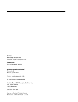 4 EDUCARPARALADEMOCRACIA
Autoras
Mtra. Silvia L. Conde Flores
Mtra. Ma. Teresa Armendáriz Jiménez
Colaboración
Lic. Norma Castillo Guzmán
EDUCARPARALADEMOCRACIA
Preescolar 2
Fichero de actividades
Primera edición, agosto de 2004
© 2004 Instituto Federal Electoral
Viaducto Tlalpan N°. 100, esquina Periférico Sur,
Col. Arenal Tepepan,
14610, México, D.F.
ISBN: 968-7750-88-X
Impreso en México / Printed in Mexico
Distribución gratuita. Prohibida su venta
 