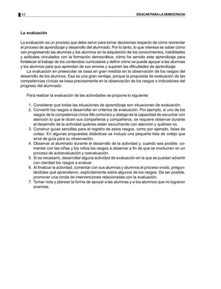 42 EDUCARPARALADEMOCRACIA
La evaluación
La evaluación es un proceso que debe servir para tomar decisiones respecto de cómo reorientar
el proceso de aprendizaje y desarrollo del alumnado. Por lo tanto, lo que interesa es saber cómo
van progresando las alumnas y los alumnos en la adquisición de los conocimientos, habilidades
y actitudes vinculados con la formación democrática, cómo ha servido este aprendizaje para
fortalecer el trabajo de los contenidos curriculares y definir cómo se puede apoyar a las alumnas
y los alumnos para que aprendan de sus errores y superen las dificultades de aprendizaje.
La evaluación en preescolar se basa en gran medida en la observación de los rasgos del
desarrollo de los alumnos. Esa es una gran ventaja, porque la propuesta de evaluación de las
competencias cívicas se basa precisamente en la observación de los rasgos o indicadores del
progreso del alumnado.
Para realizar la evaluación de las actividades se propone lo siguiente:
1. Considerar que todas las situaciones de aprendizaje son situaciones de evaluación.
2. Convertir los rasgos a desarrollar en criterios de evaluación. Por ejemplo, si uno de los
rasgos de la competencia cívica Me comunico y dialogo es la capacidad de escuchar con
atención lo que le dicen sus compañeras y compañeros, se requiere observar durante
el desarrollo de la actividad quiénes están escuchando con atención y quiénes no.
3. Construir guías sencillas para el registro de estos rasgos, como por ejemplo, listas de
cotejo. En algunas propuestas didácticas se incluye una pequeña lista de cotejo que
sirve de guía para su observación.
4. Observar al alumnado durante el desarrollo de la actividad y, cuando sea posible, co-
mentar con las niñas y los niños los rasgos a observar a fin de que se involucren en un
proceso de autoevaluación y coevaluación.
5. Si es necesario, desarrollar alguna actividad de evaluación en la que se puedan advertir
con claridad los rasgos a evaluar.
6. Al finalizar la actividad, comentar con sus alumnas y alumnos el proceso vivido, pregun-
tándoles qué aprendieron, explícitamente sobre algunos de los rasgos. De ser posible,
promover una ronda de intervenciones relacionadas con la evaluación.
7. Tomar nota y planear la forma de apoyar a las alumnas y a los alumnos que no lograron
avances.
 