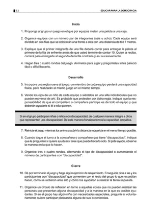 52 EDUCARPARALADEMOCRACIA
Inicio
1. Proponga al grupo un juego en el que por equipos metan una pelota a una caja.
2. Organice equipos con un número par de integrantes (seis u ocho). Cada equipo será
dividido en dos filas que se colocarán una frente a otra con una distancia de 6 ó 7 metros.
3. Explique que el primer integrante de una fila deberá correr para entregar la pelota al
primero de la fila de enfrente antes de que usted termine de contar 10. Quien la reciba,
correrá para entregarla al segundo de la fila contraria y así sucesivamente.
4. Hagan tres o cuatro rondas del juego. Anímelos para jugar y pregúnteles si les pareció
fácil o difícil hacerlo.
Desarrollo
5. Incorpore una regla nueva al juego: un miembro de cada equipo perderá una capacidad
física, pero realizarán el mismo juego en el mismo tiempo.
6. Vende los ojos de un niño de cada equipo o siéntelos en una silla indicándoles que no
pueden moverse de ahí. Es probable que protesten por dicha regla. Indique que la res-
ponsabilidad de que el compañero o compañera participe es de todo el equipo y que
deberán ayudarle si él o ella quieren.
Si en el grupo participan niñas o niños con discapacidad, de cualquier manera integre a otros
que representen una discapacidad. De esta manera fortaleceremos la capacidad empática.
7. Reinicieeljuegomientraslosanimaacubrirladistanciarequeridaenelmenortiempoposible.
8. Cuando toque el turno a la compañera o compañero que tiene “discapacidad”, indique
que le pregunten si quiere ayuda o si cree que puede hacerlo solo. Si pide ayude, observe
la manera en la que lo hacen.
9. Organice tres o cuatro rondas, alternando el tipo de discapacidad o aumentando el
número de participantes con “discapacidad”.
Cierre
10. Dé por terminado el juego y haga algún ejercicio de relajamiento. Enseguida pida a las y los
participantes con “discapacidad” que comenten con el resto del grupo lo que no podían
hacer, cómo se sintieron ante ello y cómo los ayudaron a realizar la tarea impuesta.
11. Organice un círculo de reflexión en torno a aquellas cosas que no pueden realizar las
personas que presentan alguna discapacidad y a la manera en la que es posible ayu-
darlas. Si en el grupo hay algún niño con necesidades especiales, pregunte si volunta-
riamente quiere participar platicando alguna de sus experiencias.
 