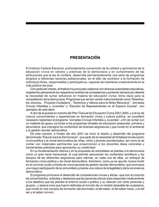 7PREESCOLAR 2 / FICHERO DE ACTIVIDADES
PRESENTACIÓN
El Instituto Federal Electoral, profundamente convencido de la utilidad y pertinencia de la
educación cívica en valores y prácticas de la democracia y en cumplimiento de las
atribuciones que la ley le confiere, desarrolla permanentemente una serie de programas
dirigidos a diferentes sectores poblacionales, en el afán de contribuir a la formación de
individuos libres, responsables y participativos, capaces de insertarse creativamente en la
vida pública del país.
Con particular interés, el Instituto ha procurado colaborar con diversas autoridades educativas,
respetando plenamente los respectivos ámbitos de competencia y poniendo siempre por delante
la necesidad de sumar esfuerzos en materia de educación cívica, tema clave para la
consolidación de la democracia. Programas que se han venido instrumentando como “Nosotros,
los Jóvenes... Proyecto Ciudadano”, “Derechos y Valores para la Niñez Mexicana”, “Jornadas
Cívicas Infantiles y Juveniles” y “Elección de Representantes en el Espacio Escolar”, son
ejemplos de esta labor.
A raíz de la puesta en marcha del Plan Trianual de Educación Cívica 2001-2003, y a la luz de
nuevos conocimientos y experiencias en formación cívica y cultura política, se consideró
necesario replantear el programa “Jornadas Cívicas Infantiles y Juveniles”, a fin de contar con
un material de apoyo curricular a los programas oficiales de educación preescolar, primaria y
secundaria, que impregne los contenidos de diversas asignaturas y que incida en el ambiente
y la gestión escolar democrática.
De esta manera, a finales del año 2001 da inicio el diseño y desarrollo del programa
denominado “Educar para la Democracia”, que parte de la necesidad de fortalecer la educación
cívico-política y la moral democrática de niñas, niños y jóvenes escolarizados, así como la de
contar con materiales pertinentes que proporcionen a los docentes ideas concretas y
herramientas prácticas para aprovechar su creatividad.
En su fundamentación teórica y en la propuesta de actividades se plantea a la democracia
como un gran tema transversal, el cual permite aprovechar los contenidos temáticos y los
tiempos de las diferentes asignaturas para retomar, en cada una de ellas, un enfoque de
formación cívico-política y de moral democrática. Asimismo, como ya se apuntó, busca incidir
en el currículo oculto a través de una propuesta de gestión escolar democrática, que promueva
una mayor participación de la comunidad y propicie una cultura de la legalidad y de la convivencia
democrática.
El programa promueve el desarrollo de competencias cívicas y éticas –que son el conjunto
de conocimientos, actitudes y destrezas que las personas activan para responder creativamente
a los desafíos que les plantea el entorno social o político y su relación con otras personas y
grupos–, y abarca once que fueron definidas en función de un modelo deseable de ciudadanía,
que incide en tres campos de formación del alumnado: el del saber, el del saber hacer, y el del
ser y el saber convivir.
 