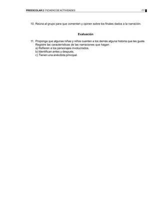 77PREESCOLAR 2 / FICHERO DE ACTIVIDADES
10. Reúna al grupo para que comenten y opinen sobre los finales dados a la narración.
Evaluación
11. Proponga que algunas niñas y niños cuenten a los demás alguna historia que les guste.
Registre las características de las narraciones que hagan:
a) Refieren a los personajes involucrados.
b) Identifican antes y después.
c) Tienen una anécdota principal.
 