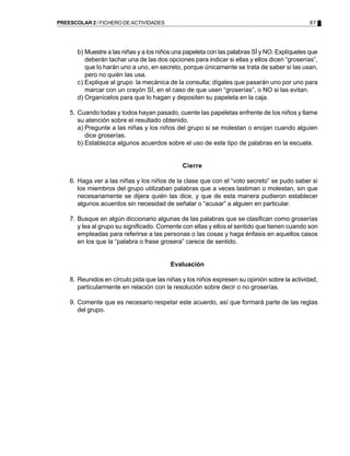 87PREESCOLAR 2 / FICHERO DE ACTIVIDADES
b) Muestre a las niñas y a los niños una papeleta con las palabras SÍ y NO. Explíqueles que
deberán tachar una de las dos opciones para indicar si ellas y ellos dicen “groserías”,
que lo harán uno a uno, en secreto, porque únicamente se trata de saber si las usan,
pero no quién las usa.
c) Explique al grupo la mecánica de la consulta; dígales que pasarán uno por uno para
marcar con un crayón SÍ, en el caso de que usen “groserías”, o NO si las evitan.
d) Organícelos para que lo hagan y depositen su papeleta en la caja.
5. Cuando todas y todos hayan pasado, cuente las papeletas enfrente de los niños y llame
su atención sobre el resultado obtenido.
a) Pregunte a las niñas y los niños del grupo si se molestan o enojan cuando alguien
dice groserías.
b) Establezca algunos acuerdos sobre el uso de este tipo de palabras en la escuela.
Cierre
6. Haga ver a las niñas y los niños de la clase que con el “voto secreto” se pudo saber si
los miembros del grupo utilizaban palabras que a veces lastiman o molestan, sin que
necesariamente se dijera quién las dice, y que de esta manera pudieron establecer
algunos acuerdos sin necesidad de señalar o “acusar” a alguien en particular.
7. Busque en algún diccionario algunas de las palabras que se clasifican como groserías
y lea al grupo su significado. Comente con ellas y ellos el sentido que tienen cuando son
empleadas para referirse a las personas o las cosas y haga énfasis en aquellos casos
en los que la “palabra o frase grosera” carece de sentido.
Evaluación
8. Reunidos en círculo pida que las niñas y los niños expresen su opinión sobre la actividad,
particularmente en relación con la resolución sobre decir o no groserías.
9. Comente que es necesario respetar este acuerdo, así que formará parte de las reglas
del grupo.
 