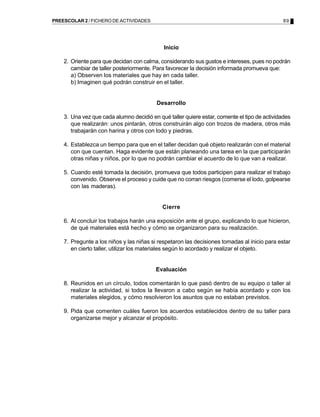 89PREESCOLAR 2 / FICHERO DE ACTIVIDADES
Inicio
2. Oriente para que decidan con calma, considerando sus gustos e intereses, pues no podrán
cambiar de taller posteriormente. Para favorecer la decisión informada promueva que:
a) Observen los materiales que hay en cada taller.
b) Imaginen qué podrán construir en el taller.
Desarrollo
3. Una vez que cada alumno decidió en qué taller quiere estar, comente el tipo de actividades
que realizarán: unos pintarán, otros construirán algo con trozos de madera, otros más
trabajarán con harina y otros con lodo y piedras.
4. Establezca un tiempo para que en el taller decidan qué objeto realizarán con el material
con que cuentan. Haga evidente que están planeando una tarea en la que participarán
otras niñas y niños, por lo que no podrán cambiar el acuerdo de lo que van a realizar.
5. Cuando esté tomada la decisión, promueva que todos participen para realizar el trabajo
convenido. Observe el proceso y cuide que no corran riesgos (comerse el lodo, golpearse
con las maderas).
Cierre
6. Al concluir los trabajos harán una exposición ante el grupo, explicando lo que hicieron,
de qué materiales está hecho y cómo se organizaron para su realización.
7. Pregunte a los niños y las niñas si respetaron las decisiones tomadas al inicio para estar
en cierto taller, utilizar los materiales según lo acordado y realizar el objeto.
Evaluación
8. Reunidos en un círculo, todos comentarán lo que pasó dentro de su equipo o taller al
realizar la actividad, si todos la llevaron a cabo según se había acordado y con los
materiales elegidos, y cómo resolvieron los asuntos que no estaban previstos.
9. Pida que comenten cuáles fueron los acuerdos establecidos dentro de su taller para
organizarse mejor y alcanzar el propósito.
 