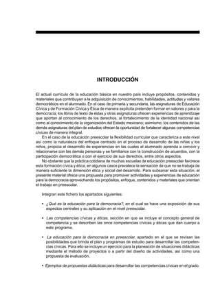 9PREESCOLAR 2 / FICHERO DE ACTIVIDADES
INTRODUCCIÓN
El actual currículo de la educación básica en nuestro país incluye propósitos, contenidos y
materiales que contribuyen a la adquisición de conocimientos, habilidades, actitudes y valores
democráticos en el alumnado. En el caso de primaria y secundaria, las asignaturas de Educación
Cívica y de Formación Cívica y Ética de manera explícita pretenden formar en valores y para la
democracia; los libros de texto de éstas y otras asignaturas ofrecen experiencias de aprendizaje
que aportan al conocimiento de los derechos, al fortalecimiento de la identidad nacional así
como al conocimiento de la organización del Estado mexicano; asimismo, los contenidos de las
demás asignaturas del plan de estudios ofrecen la oportunidad de fortalecer algunas competencias
cívicas de manera integral.
En el caso de la educación preescolar la flexibilidad curricular que caracteriza a este nivel
así como la naturaleza del enfoque centrado en el proceso de desarrollo de las niñas y los
niños, propicia el desarrollo de experiencias en las cuales el alumnado aprenda a convivir y
relacionarse con las demás personas y se familiarice con la construcción de acuerdos, con la
participación democrática o con el ejercicio de sus derechos, entre otros aspectos.
No obstante que la práctica cotidiana de muchas escuelas de educación preescolar favorece
esta formación cívica y ética, en algunos casos prevalece la sensación de que no se trabaja de
manera suficiente la dimensión ética y social del desarrollo. Para subsanar esta situación, el
presente material ofrece una propuesta para promover actividades y experiencias de educación
para la democracia aprovechando los propósitos, enfoque, contenidos y materiales que orientan
el trabajo en preescolar.
Integran este fichero los apartados siguientes:
• ¿Qué es la educación para la democracia?, en el cual se hace una exposición de sus
aspectos centrales y su aplicación en el nivel preescolar.
• Las competencias cívicas y éticas, sección en que se incluye el concepto general de
competencia y se describen las once competencias cívicas y éticas que dan cuerpo a
este programa.
• La educación para la democracia en preescolar, apartado en el que se revisan las
posibilidades que brinda el plan y programas de estudio para desarrollar las competen-
cias cívicas. Para ello se incluye un ejercicio para la planeación de situaciones didácticas
mediante el método de proyectos o a partir del diseño de actividades, así como una
propuesta de evaluación.
• Ejemplos de propuestas didácticas para desarrollar las competencias cívicas en el grado.
 