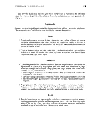 91PREESCOLAR 2 / FICHERO DE ACTIVIDADES
Esta actividad busca que las niñas y los niños comprendan la importancia de establecer
acuerdos y normas de participación, así como desarrollar actitudes de respeto e igualdad entre
el grupo.
Preparación
Prepare con anterioridad la actividad pidiendo que recorten el tablero y armen los caballos de
“Corre, caballo, corre” del Material para Actividades y Juegos Educativos.
Inicio
1. Organice al grupo en equipos de tres integrantes para realizar el juego sin que se
considere sanción alguna para quien caiga en las casillas del charco, el tronco o el
arbusto. Explique claramente que deberán tirar por turno y avanzar tantas casillas como
marque el dado al “tirarlo”.
2. Observe el desarrollo del juego en los equipos y cerciórese de que han comprendido la
dinámica. Si tienen dificultades para contar, ayúdeles a hacerlo o pida al resto de los
integrantes del equipo que lo hagan.
Desarrollo
3. Cuando hayan finalizado una ronda, llame la atención del grupo sobre las casillas que
representan un obstáculo y propóngales que, para hacer más interesante el juego,
acuerden una regla que indique un castigo para quien “caiga” en ella. En la primer ronda
no había sanción, ahora sí habrá.
a) Oriente al grupo para que se dé cuenta que es más difícil avanzar cuando se encuentra
un obstáculo en el camino.
b) Considere las opiniones de las niñas y los niños y establezcan entre todos una regla.
c) Dé indicaciones para que jueguen de acuerdo con esa regla y observe la realización
del juego.
4. Proponga que modifiquen la regla anteriormente acordada, para variar el juego. Cerciórese
de que a todas y todos les ha quedado claro lo que sucederá en caso de que alguno
caiga en una casilla con obstáculo e invítelos a aplicar la regla en una nueva ronda.
Cierre
5. Cuando hayan jugado con algunas de las variaciones propuestas, pregunte al grupo de
cuántas maneras diferentes ha podido realizar este juego y cómo se determinaron las
reglas. Pida que las niñas y los niños expliquen algunas de las reglas establecidas
señalando lo que sí se puede hacer y lo que no se puede hacer.
 