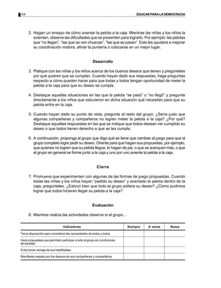 94 EDUCARPARALADEMOCRACIA
2. Hagan un ensayo de cómo aventar la pelota a la caja. Mientras las niñas y los niños la
avientan, observe las dificultades que se presenten para lograrlo. Por ejemplo: las pelotas
que “no llegan”, “las que se van chuecas”, “las que se pasan”. Esto les ayudará a mejorar
su coordinación motora, afinar la puntería o colocarse en un mejor lugar.
Desarrollo
3. Platique con las niñas y los niños acerca de los buenos deseos que tienen y pregúnteles
por qué quieren que se cumplan. Cuando hayan dado sus respuestas, haga preguntas
respecto a cómo pueden hacer para que todas y todos tengan oportunidad de meter la
pelota a la caja para que su deseo se cumpla.
4. Destaque aquellas situaciones en las que la pelota “se pasó” o “no llegó” y pregunte
directamente a los niños que estuvieron en dicha situación qué necesitan para que su
pelota entre en la caja.
5. Cuando hayan dado su punto de vista, pregunte al resto del grupo: ¿Sería justo que
algunas compañeras y compañeros no logren meter la pelota a la caja? ¿Por qué?
Destaque aquellas respuestas en las que se indique que todos desean ver cumplido su
deseo o que todos tienen derecho a que se les cumpla.
6. A continuación, proponga al grupo que diga qué se tiene que cambiar al juego para que el
grupo completo logre pedir su deseo. Oriente para que hagan sus propuestas, por ejemplo,
que quienes no logren que su pelota llegue, lo hagan de pie, o que se acerquen más, o que
el grupo en general se forme junto a la caja y uno por uno aviente la pelota a la caja.
Cierre
7. Promueva que experimenten con algunas de las formas de juego propuestas. Cuando
todas las niñas y los niños hayan “pedido su deseo” y aventado la pelota dentro de la
caja, pregúnteles: ¿Estuvo bien que todo el grupo pidiera su deseo? ¿Cómo pudimos
lograr que todos hicieran llegar su pelota a la caja?
Evaluación
8. Mientras realiza las actividades observe si el grupo…
Indicadores
Tiene disposición para considerar las necesidades de todas y todos.
Hace propuestas que permitan participar a todo el grupo en condiciones
de equidad.
Evita tomar ventaja de sus habilidades.
Manifiesta respeto por los deseos de sus compañeras y compañeros.
Siempre A veces Nunca
 