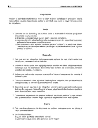 96 EDUCARPARALADEMOCRACIA
Preparación
Prepare la actividad solicitando que lleven al salón de clase periódicos de circulación local o
nacional tres o cuatro días antes de realizar la actividad, para reunir el mayor número posible
de ejemplares.
Inicio
1. Comente con las alumnas y los alumnos sobre la diversidad de noticias que pueden
encontrarse en un periódico.
a) Organice equipos para que revisen algún o algunos ejemplares.
b) Llame su atención sobre las fotografías que aparecen en él y pregunte si reconocen
a alguna de las personas que ahí aparecen.
c) Pida que mencionen a aquellas personas que son “políticos” y el puesto que tienen.
Oriente para que identifiquen a estos personajes. No necesita definir lo que significa
“político” o “política”.
Desarrollo
2. Pida que recorten fotografías de los personajes políticos del país o la localidad que
identifiquen, conservando el pie de la foto.
3. Mientras lo hacen, ayude a los equipos para que recorten dos o tres fotografías más de
personajes que no reconozcan, diciéndoles “este también es un diputado, senador,
secretario de Estado... mexicano”.
4. Indique que cada equipo pegue en una cartulina los recortes para que los muestre al
resto del grupo.
5. Cuando muestren su cartel, ayúdelos a leer el pie de fotografía para que sepan lo que
cada político es y la actividad que está haciendo en ella.
6. Es posible que en algunas de las fotografías un mismo personaje realice actividades
distintas. En este caso, haga reflexionar al grupo sobre las distintas funciones que tiene
quien desempeña un cargo específico.
7. Comente que las personas del gobierno se llaman “servidores públicos” porque trabajan
para que la sociedad funcione mejor y para que las personas vivan más seguras.
Cierre
8. Pida que digan el nombre de algunos de los políticos que aparecen en las fotos y el
cargo que desempeñan.
9. En círculo comenten:
a) ¿Qué creen que hace este señor o señora?
b) ¿Cómo creen que ayuda a las personas a vivir mejor?
 