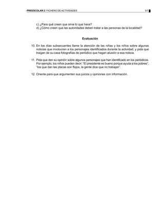 97PREESCOLAR 2 / FICHERO DE ACTIVIDADES
c) ¿Para qué creen que sirve lo que hace?
d) ¿Cómo creen que las autoridades deben tratar a las personas de la localidad?
Evaluación
10. En los días subsecuentes llame la atención de las niñas y los niños sobre algunas
noticias que involucren a los personajes identificados durante la actividad, y pida que
traigan de su casa fotografías de periódico que hagan alusión a esa noticia.
11. Pida que den su opinión sobre algunos personajes que han identificado en los periódicos.
Por ejemplo, los niños pueden decir: “El presidente es bueno porque ayuda a los pobres”,
“los que dan las placas son flojos, la gente dice que no trabajan”.
12. Oriente para que argumenten sus juicios y opiniones con información.
 