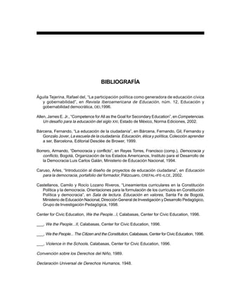 99PREESCOLAR 2 / FICHERO DE ACTIVIDADES
BIBLIOGRAFÍA
Águila Tejerina, Rafael del, “La participación política como generadora de educación cívica
y gobernabilidad”, en Revista Iberoamericana de Educación, núm. 12, Educación y
gobernabilidad democrática, OEI,1996.
Allen, James E. Jr., “Competence for All as the Goal for Secondary Education”, enCompetencias.
Un desafío para la educación del siglo XXI, Estado de México, Norma Ediciones, 2002.
Bárcena, Fernando, “La educación de la ciudadanía”, en Bárcena, Fernando, Gil, Fernando y
Gonzalo Jover, La escuela de la ciudadanía. Educación, ética y política, Colección aprender
a ser, Barcelona, Editorial Desclèe de Brower, 1999.
Borrero, Armando, “Democracia y conflicto”, en Reyes Torres, Francisco (comp.), Democracia y
conflicto, Bogotá, Organización de los Estados Americanos, Instituto para el Desarrollo de
la Democracia Luis Carlos Galán, Ministerio de Educación Nacional, 1994.
Caruso, Arles, “Introducción al diseño de proyectos de educación ciudadana”, en Educación
para la democracia, portafolio del formador, Pátzcuaro, CREFAL-IFE-ILCE, 2002.
Castellanos, Camilo y Rocío Lozano Riveros, “Lineamientos curriculares en la Constitución
Política y la democracia. Orientaciones para la formulación de los currículos en Constitución
Política y democracia”, en Sala de lectura. Educación en valores, Santa Fe de Bogotá,
Ministerio de Educación Nacional, Dirección General de Investigación y Desarrollo Pedagógico,
Grupo de Investigación Pedagógica, 1998.
Center for Civic Education, We the People...I, Calabasas, Center for Civic Education, 1996.
___, We the People...II, Calabasas, Center for Civic Education, 1996.
___, We the People... The Citizen and the Constitution, Calabasas, Center for Civic Education, 1996.
___, Violence in the Schools, Calabasas, Center for Civic Education, 1996.
Convención sobre los Derechos del Niño, 1989.
Declaración Universal de Derechos Humanos, 1948.
 