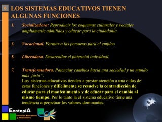 LOS SISTEMAS EDUCATIVOS TIENEN ALGUNAS FUNCIONES Socializadora:  Reproducir los esquemas culturales y sociales ampliamente admitidos y educar para la ciudadanía. Vocacional.  Formar a las personas para el empleo. Liberadora .  Desarrollar el potencial individual. Transformadora.  Potenciar cambios hacia una sociedad y un mundo más  justo”. Los  sistemas educativos tienden a prestar atención a una o dos de estas funciones y  difícilmente se resuelve la contradicción de educar para el mantenimiento y de educar para el cambio al mismo tiempo . Por lo tanto la el sistema educativo tiene una tendencia a perpetuar los valores dominantes.  6 