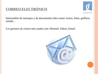 Intercambio de mensajes y de documentos tales como: textos, fotos, gráficos, sonido... Los gestores de correo más usados son: Hotmail, Yahoo, Gmail. CORREO ELECTRÓNICO 