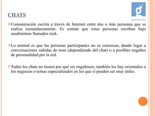 CHATS Comunicación escrita a través de Internet entre dos o más personas que se realiza instantáneamente. Es común que estas personas escriban bajo seudónimos llamados nick.  Lo normal es que las personas participantes no se conozcan, dando lugar a conversaciones subidas de tono (dependiendo del chat) o a posibles engaños de personalidad por la red. Todos los chats no tienen por qué ser engañosos, también los hay orientados a los negocios o temas especializados en los que sí pueden ser muy útiles. 