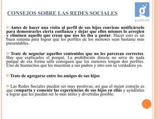 Antes de hacer una visita al perfil de sus hijos conviene notificárselo para demostrarles cierta confianza y dejar que ellos mismos lo arreglen y eliminen aquello que crean que nos les iba a gustar . Hacer esto es un buen sistema para lograr que los perfiles de los menores sean bastante más presentables. Trate de negociar   aquellos contenidos que no les parezcan correctos . Hay que explicarles el porqué. La prohibición directa no sirve de nada porque de esa forma sólo consiguen que los menores tengan dos perfiles. Uno de buenecitos que les muestran a sus padres y otro con su verdadero yo. Trate de agregarse entre los amigos de sus hijos Las Redes Sociales pueden ser muy positivas, así que el mejor consejo es que c omparta y comente las experiencias de sus hijos en ellas  y ayúdenles a lograr que les puedan ser lo más útiles y divertidas posible. CONSEJOS SOBRE LAS REDES SOCIALES 