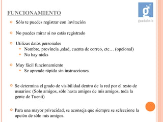 FUNCIONAMIENTO Sólo te puedes registrar con invitación No puedes mirar si no estás registrado Utilizas datos personales Nombre, provincia ,edad, cuenta de correo, etc… (opcional) No hay nicks Muy fácil funcionamiento Se aprende rápido sin instrucciones Se determina el grado de visibilidad dentro de la red por el resto de usuarios: (Solo amigos, sólo hasta amigos de mis amigos, toda la gente de Tuenti) Para una mayor privacidad, se aconseja que siempre se seleccione la opción de sólo mis amigos. 