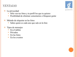 VENTAJAS La privacidad Sólo ven tus fotos y tu perfil los que tu quieres Posibilidad de eliminar comentarios o bloquear gente Método de etiquetar en las fotos Sabes quien es cada uno que sale en la foto Tipos de mensajes En el tablón Privados En las fotos En los eventos 