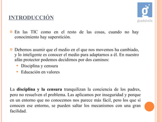 En las TIC como en el resto de las cosas, cuando no hay conocimiento hay superstición. Debemos asumir que el medio en el que nos movemos ha cambiado, y lo inteligente es conocer el medio para adaptarnos a él. En nuestro afán protector podemos decidirnos por dos caminos:  Disciplina y censura Educación en valores INTRODUCCIÓN La  disciplina y la censura  tranquilizan la conciencia de los padres, pero no resuelven el problema. Las aplicamos por inseguridad y porque en un entorno que no conocemos nos parece más fácil, pero los que sí conocen ese entorno, se pueden saltar los mecanismos con una gran facilidad.  