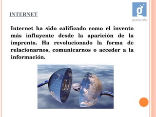 INTERNET Internet ha sido calificado como el invento más influyente desde la aparición de la imprenta. Ha revolucionado la forma de relacionarnos, comunicarnos o acceder a la información. 
