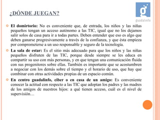 ¿DÓNDE JUEGAN? El domirtorio:  No es conveniente que, de entrada, los niños y las niñas pequeños tengan un acceso autónomo a las TIC, igual que no los dejamos salir solos de casa para ir a todas partes. Deben entender que eso es algo que deben ganarse progresivamente a través de la confianza, y que ésta empieza por comprometerse a un uso responsable y seguro de la tecnología.  La sala de estar:  Es el sitio más adecuado para que los niños y las niñas pequeños disfruten de las TIC, porque desde siempre se les educa en compartir su uso con más personas, y en que tengan una comunicación fluida con sus progenitores sobre ellas. También es importante que se acostumbren a negociar con los demás sobre el tiempo y el horario de uso, que hay que combinar con otras actividades propias de un espacio común.  En centro guadalinfo, ciber o en casa de un amigo:  Es conveniente conocer la actitud con respecto a las TIC que adoptan los padres y las madres de los amigos de nuestros hijos: a qué tienen acceso, cuál es el nivel de supervisión… 