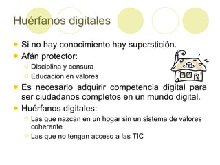 Huérfanos digitales Si no hay conocimiento hay superstición. Afán protector: Disciplina y censura Educación en valores Es necesario adquirir competencia digital para ser ciudadanos completos en un mundo digital. Huérfanos digitales: Las que nazcan en un hogar sin un sistema de valores coherente Las que no tengan acceso a las TIC 