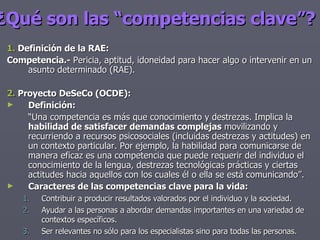 ¿Qué son las “competencias clave”?   1.  Definición de la RAE: Competencia.-  Pericia, aptitud, idoneidad para hacer algo o intervenir en un asunto determinado (RAE). 2.  Proyecto DeSeCo (OCDE): Definición: “ Una competencia es más que conocimiento y destrezas. Implica la  habilidad de satisfacer demandas complejas  movilizando y recurriendo a recursos psicosociales (incluidas destrezas y actitudes) en un contexto particular. Por ejemplo, la habilidad para comunicarse de manera eficaz es una competencia que puede requerir del individuo el conocimiento de la lengua, destrezas tecnológicas prácticas y ciertas actitudes hacia aquellos con los cuales él o ella se está comunicando”. Caracteres de las competencias clave para la vida: Contribuir a producir resultados valorados por el individuo y la sociedad. Ayudar a las personas a abordar demandas importantes en una variedad de contextos específicos. Ser relevantes no sólo para los especialistas sino para todas las personas. 